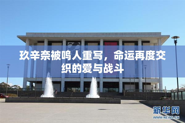 玖辛奈被鸣人重写，命运再度交织的爱与战斗