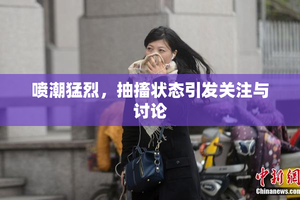 喷潮猛烈，抽搐状态引发关注与讨论