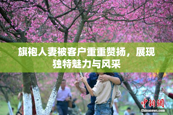 旗袍人妻被客户重重赞扬，展现独特魅力与风采