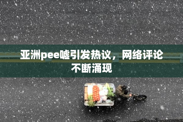 亚洲pee嘘引发热议，网络评论不断涌现