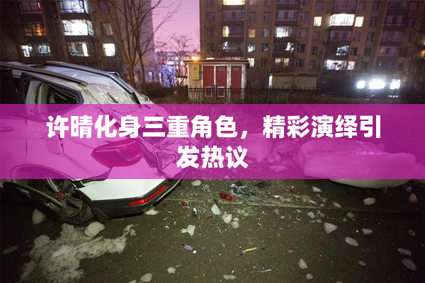 许晴化身三重角色，精彩演绎引发热议