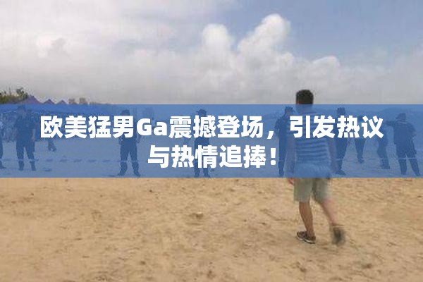 欧美猛男Ga震撼登场，引发热议与热情追捧！