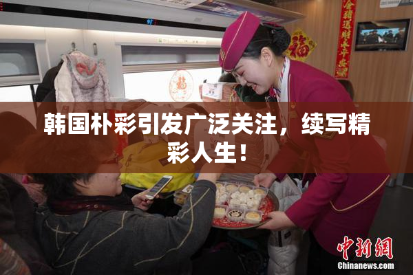 韩国朴彩引发广泛关注，续写精彩人生！