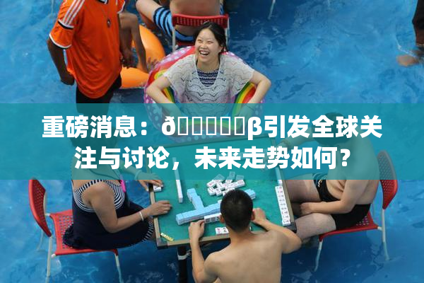 重磅消息：🍆❌‌β引发全球关注与讨论，未来走势如何？