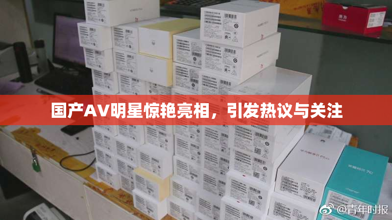 国产AV明星惊艳亮相，引发热议与关注