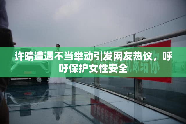许晴遭遇不当举动引发网友热议，呼吁保护女性安全