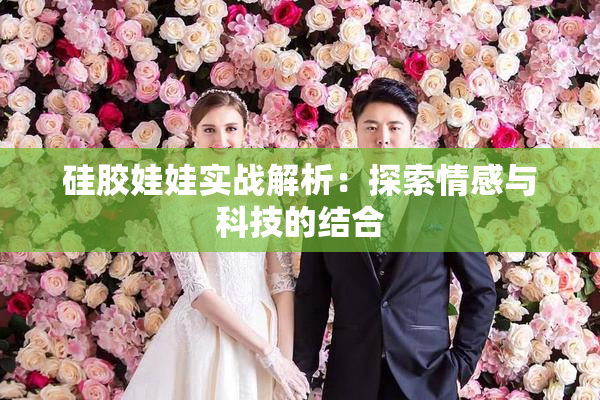 硅胶娃娃实战解析：探索情感与科技的结合