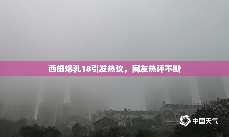 西施爆乳18引发热议，网友热评不断
