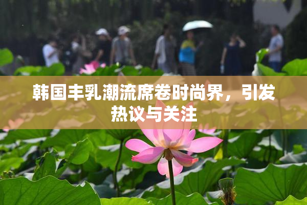 韩国丰乳潮流席卷时尚界，引发热议与关注