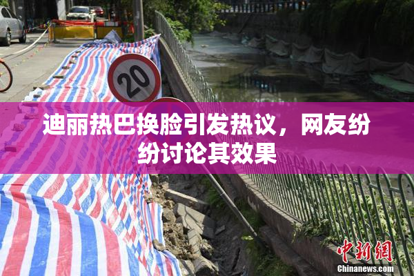迪丽热巴换脸引发热议，网友纷纷讨论其效果
