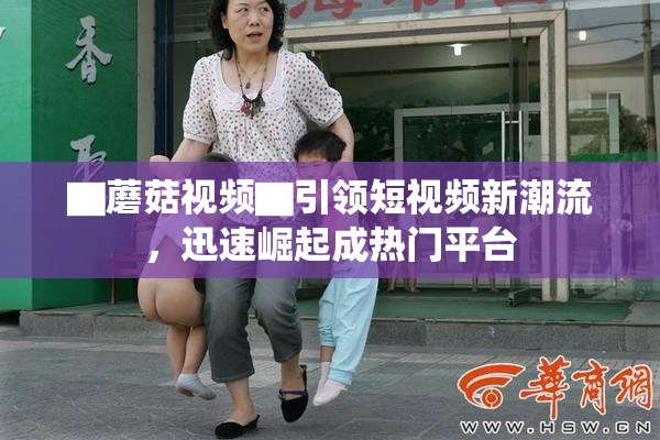 ▇蘑菇视频▇引领短视频新潮流，迅速崛起成热门平台