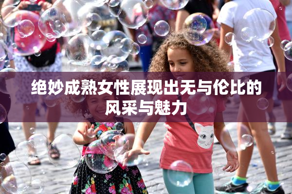 绝妙成熟女性展现出无与伦比的风采与魅力