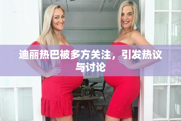 迪丽热巴被多方关注，引发热议与讨论