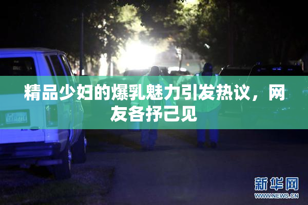 精品少妇的爆乳魅力引发热议，网友各抒己见
