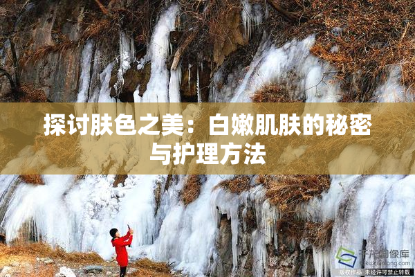 探讨肤色之美：白嫩肌肤的秘密与护理方法