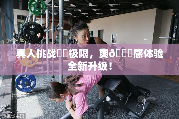真人挑战❌‌极限，爽🔞感体验全新升级！