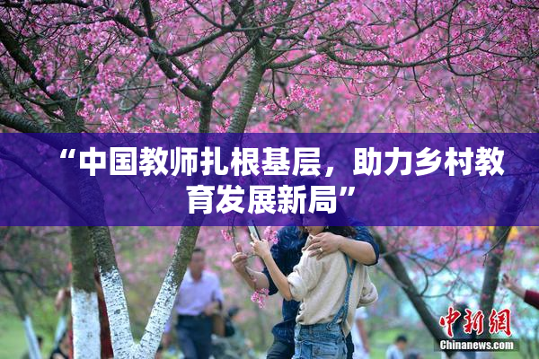 “中国教师扎根基层，助力乡村教育发展新局”