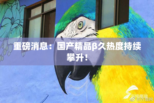 重磅消息：国产精品β久热度持续攀升！
