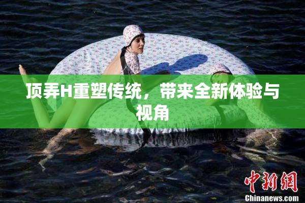 顶弄H重塑传统，带来全新体验与视角