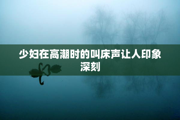 少妇在高潮时的叫床声让人印象深刻