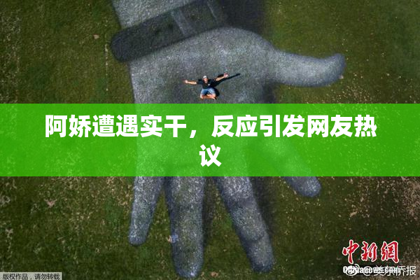 阿娇遭遇实干，反应引发网友热议