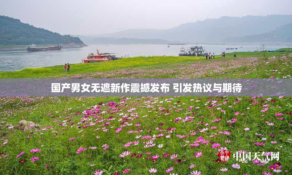 国产男女无遮新作震撼发布 引发热议与期待