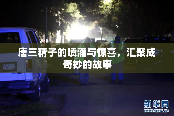 唐三精子的喷涌与惊喜，汇聚成奇妙的故事