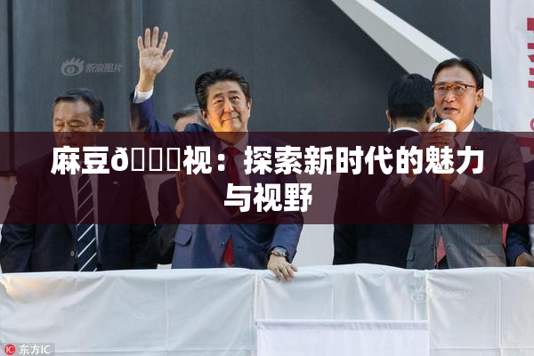麻豆🔞视：探索新时代的魅力与视野