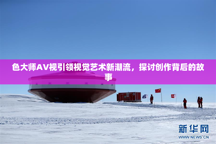 色大师AV视引领视觉艺术新潮流，探讨创作背后的故事