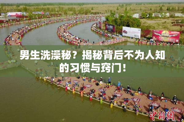 男生洗澡秘？揭秘背后不为人知的习惯与窍门！