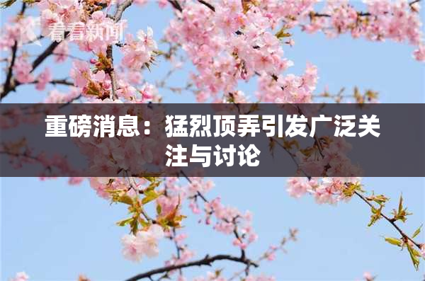 重磅消息：猛烈顶弄引发广泛关注与讨论