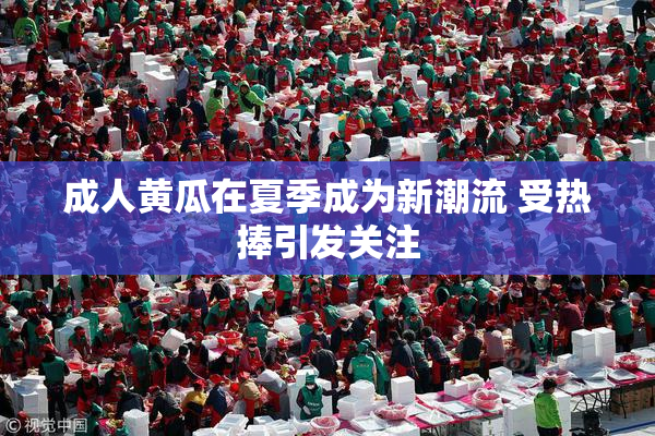 成人黄瓜在夏季成为新潮流 受热捧引发关注