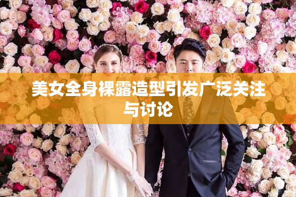 美女全身裸露造型引发广泛关注与讨论