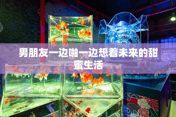 男朋友一边啪一边想着未来的甜蜜生活