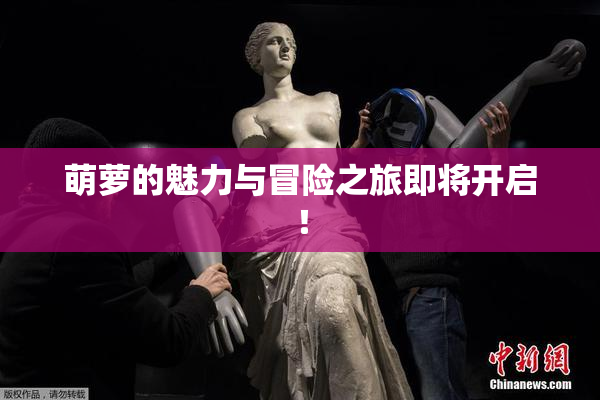 萌萝的魅力与冒险之旅即将开启！