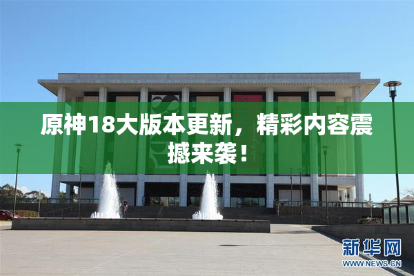 原神18大版本更新，精彩内容震撼来袭！