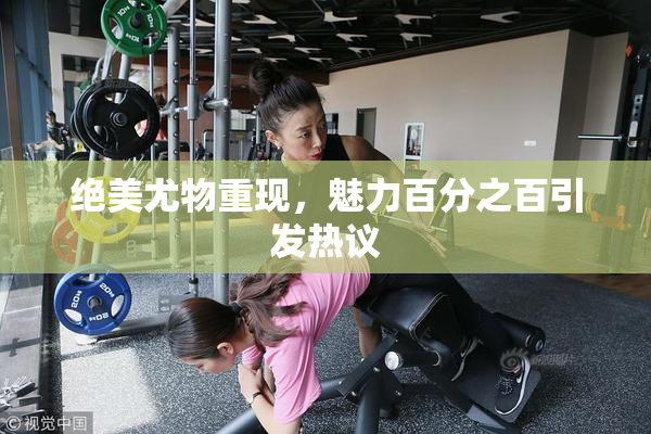绝美尤物重现，魅力百分之百引发热议