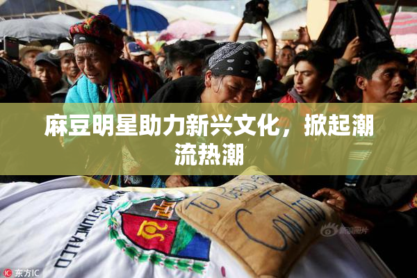 麻豆明星助力新兴文化，掀起潮流热潮