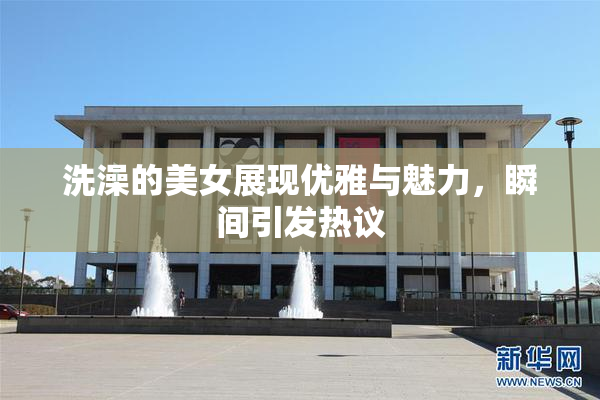 洗澡的美女展现优雅与魅力，瞬间引发热议