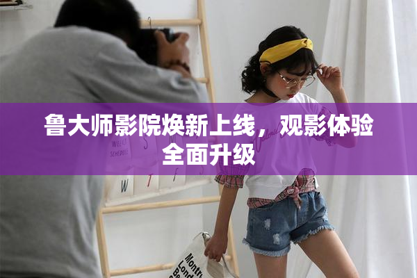 鲁大师影院焕新上线，观影体验全面升级
