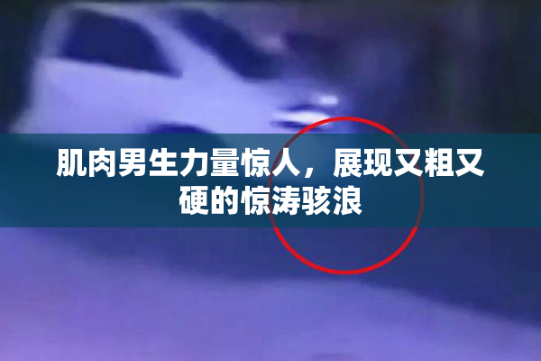 肌肉男生力量惊人，展现又粗又硬的惊涛骇浪