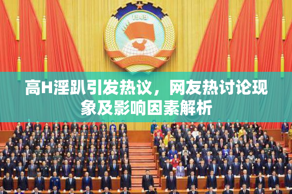 高H淫趴引发热议，网友热讨论现象及影响因素解析