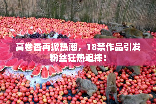 高卷杏再掀热潮，18禁作品引发粉丝狂热追捧！