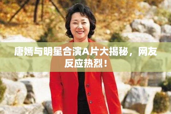 唐嫣与明星合演A片大揭秘，网友反应热烈！