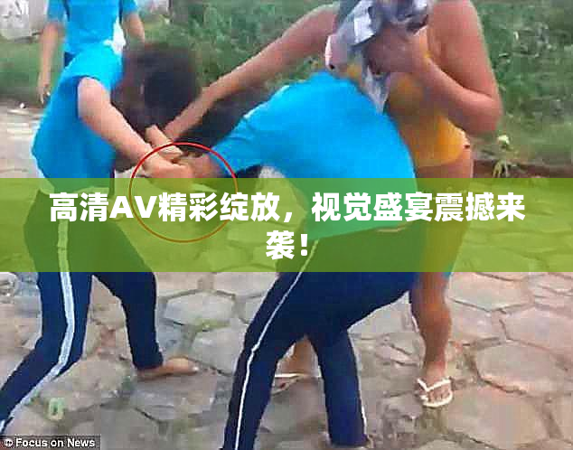 高清AV精彩绽放，视觉盛宴震撼来袭！