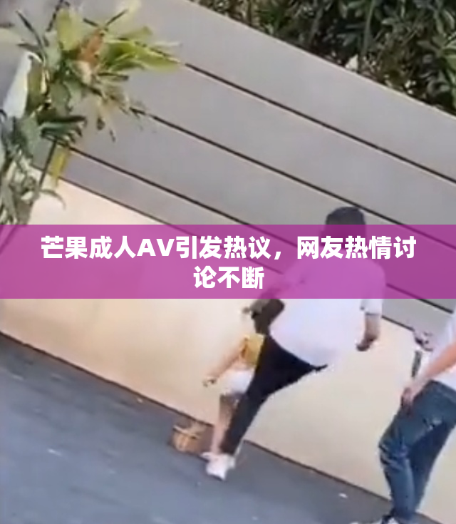 芒果成人AV引发热议，网友热情讨论不断