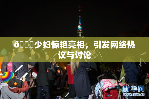 🔞少妇惊艳亮相，引发网络热议与讨论