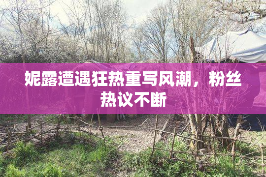 妮露遭遇狂热重写风潮，粉丝热议不断