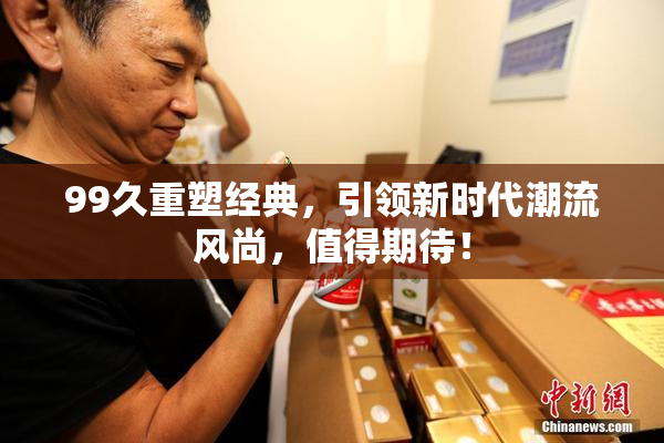 99久重塑经典，引领新时代潮流风尚，值得期待！