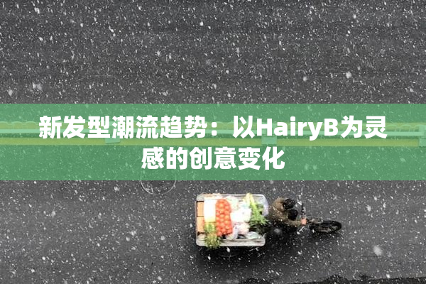 新发型潮流趋势：以HairyB为灵感的创意变化